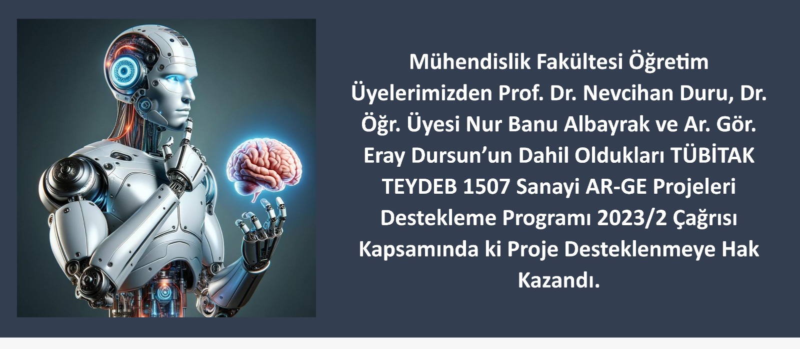 Mühendislik Fakültesi Öğretim Üyelerimizden Prof. Dr. Nevcihan DURU, Dr. Öğr. Üyesi Nur Banu ALBAYRAK ve Arş. Gör. Eray DURSUN’ un Projesi TÜBİTAK TEYDEB 1507 Sanayi AR-GE Projeleri Destekleme Programı 2023/2 Çağrısı Kapsamında Desteklenmeye Hak Kazandı duyuru görseli
